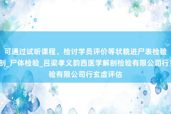 可通过试听课程、检讨学员评价等状貌进尸表检验_尸体解剖_尸体检验_吕梁孝义韵西医学解剖检验有限公司行玄虚评估