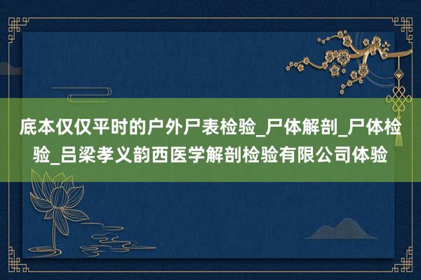底本仅仅平时的户外尸表检验_尸体解剖_尸体检验_吕梁孝义韵西医学解剖检验有限公司体验