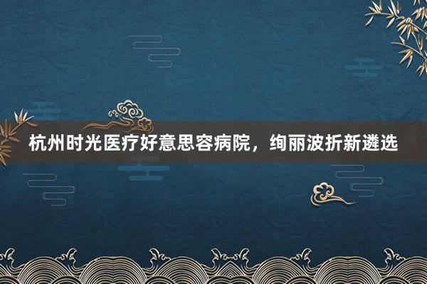 杭州时光医疗好意思容病院，绚丽波折新遴选