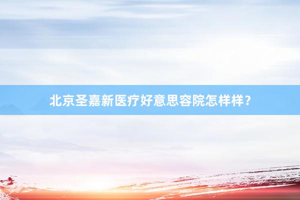 北京圣嘉新医疗好意思容院怎样样？